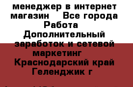  менеджер в интернет магазин  - Все города Работа » Дополнительный заработок и сетевой маркетинг   . Краснодарский край,Геленджик г.